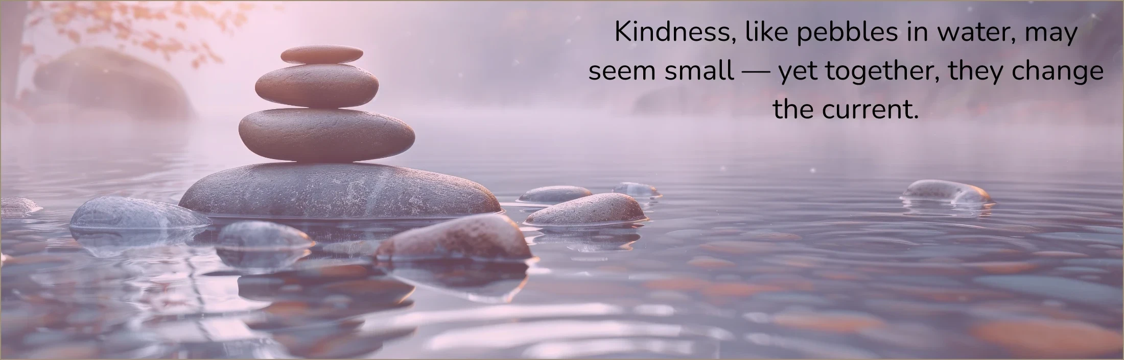 Kindness, like pebbles in water, may seem small-yet together, they change the current.